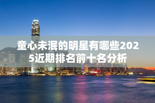 童心未泯的明星有哪些2025近期排名前十名分析