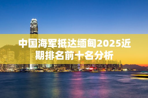中国海军抵达缅甸2025近期排名前十名分析