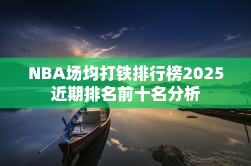 NBA场均打铁排行榜2025近期排名前十名分析