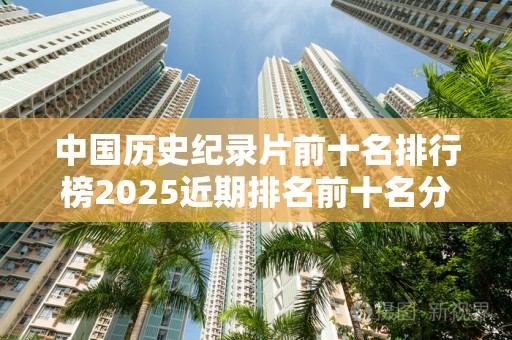 中国历史纪录片前十名排行榜2025近期排名前十名分析
