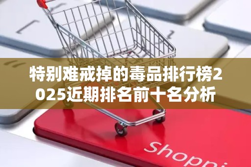 特别难戒掉的毒品排行榜2025近期排名前十名分析
