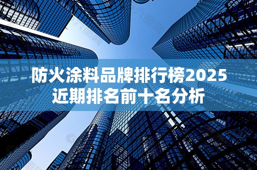 防火涂料品牌排行榜2025近期排名前十名分析