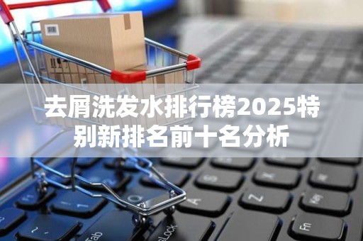 去屑洗发水排行榜2025特别新排名前十名分析
