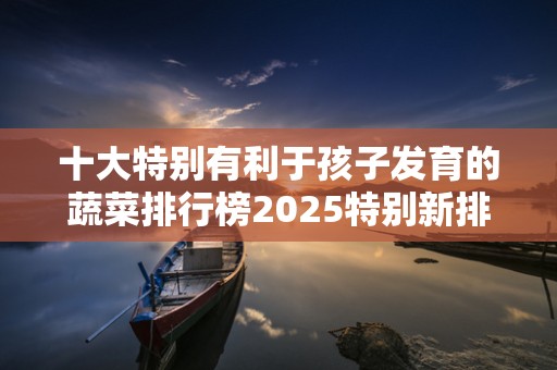 十大特别有利于孩子发育的蔬菜排行榜2025特别新排名前十名分析