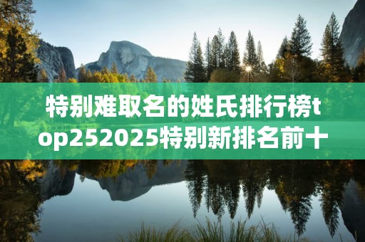 特别难取名的姓氏排行榜top252025特别新排名前十名分析