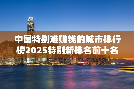 中国特别难赚钱的城市排行榜2025特别新排名前十名分析