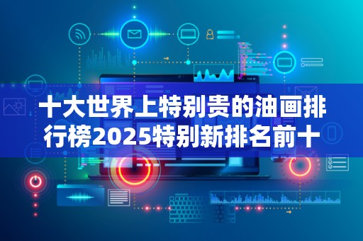十大世界上特别贵的油画排行榜2025特别新排名前十名分析