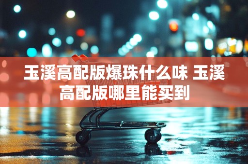 玉溪高配版爆珠什么味 玉溪高配版哪里能买到