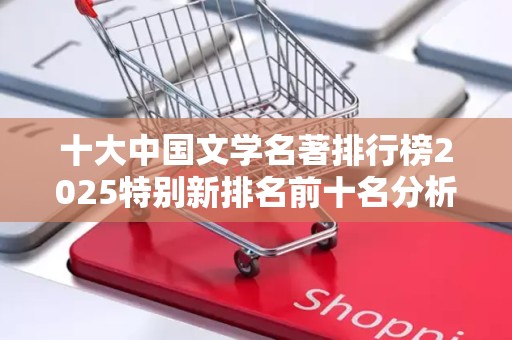 十大中国文学名著排行榜2025特别新排名前十名分析