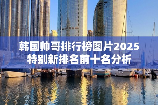 韩国帅哥排行榜图片2025特别新排名前十名分析