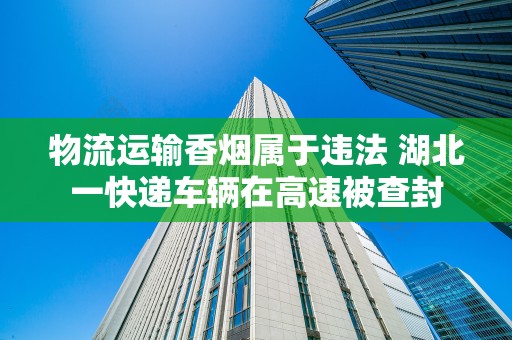物流运输香烟属于违法 湖北一快递车辆在高速被查封