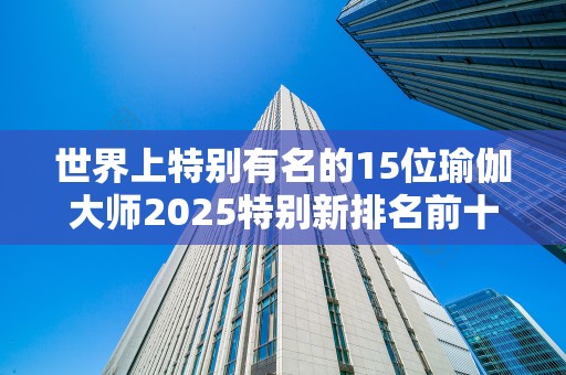 世界上特别有名的15位瑜伽大师2025特别新排名前十名分析