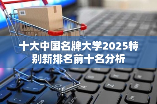 十大中国名牌大学2025特别新排名前十名分析