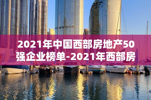 2021年中国西部房地产50强企业榜单-2021年西部房企排行榜一览2025近期排名前十名榜单出炉