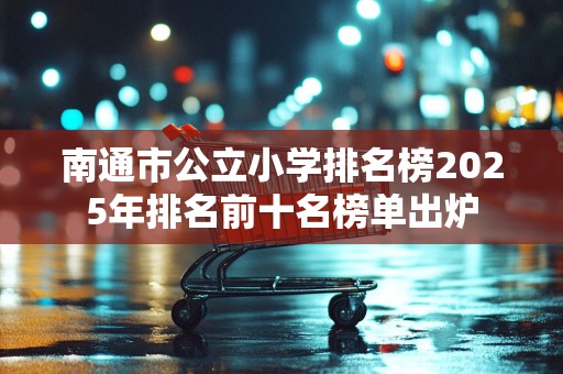 南通市公立小学排名榜2025年排名前十名榜单出炉