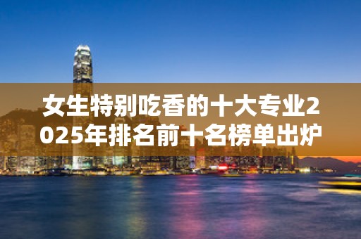 女生特别吃香的十大专业2025年排名前十名榜单出炉
