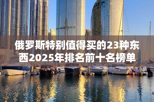 俄罗斯特别值得买的23种东西2025年排名前十名榜单出炉