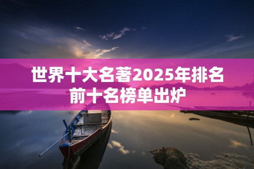 世界十大名著2025年排名前十名榜单出炉