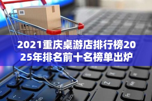 2021重庆桌游店排行榜2025年排名前十名榜单出炉