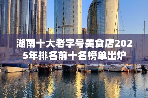 湖南十大老字号美食店2025年排名前十名榜单出炉