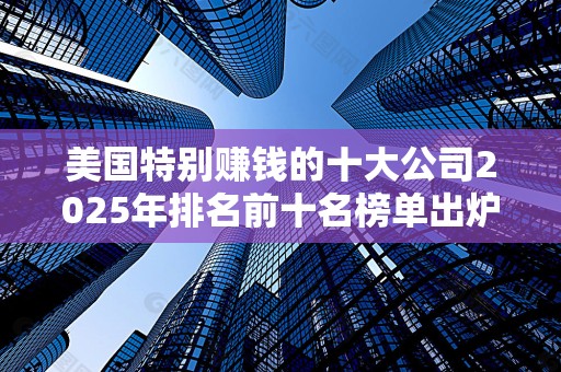 美国特别赚钱的十大公司2025年排名前十名榜单出炉