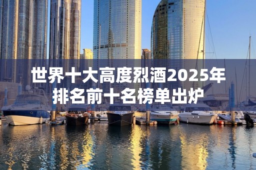 世界十大高度烈酒2025年排名前十名榜单出炉