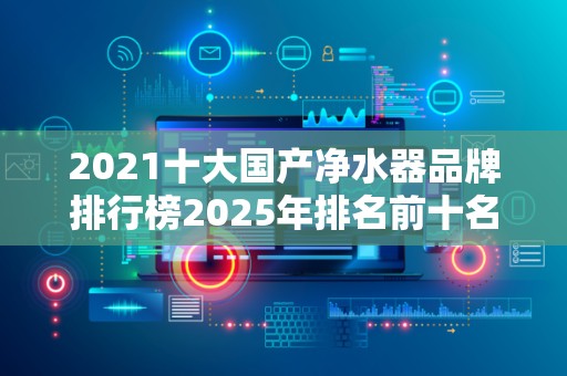 2021十大国产净水器品牌排行榜2025年排名前十名榜单出炉