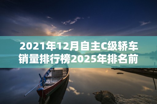 2021年12月自主C级轿车销量排行榜2025年排名前十名榜单出炉