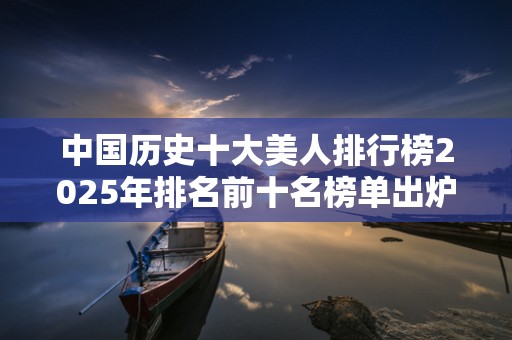 中国历史十大美人排行榜2025年排名前十名榜单出炉