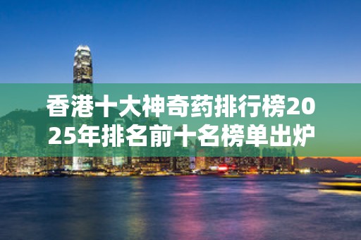 香港十大神奇药排行榜2025年排名前十名榜单出炉