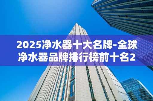 2025净水器十大名牌-全球净水器品牌排行榜前十名2025年排名前十名榜单出炉