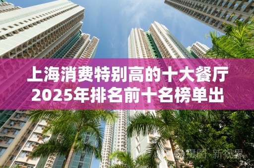 上海消费特别高的十大餐厅2025年排名前十名榜单出炉