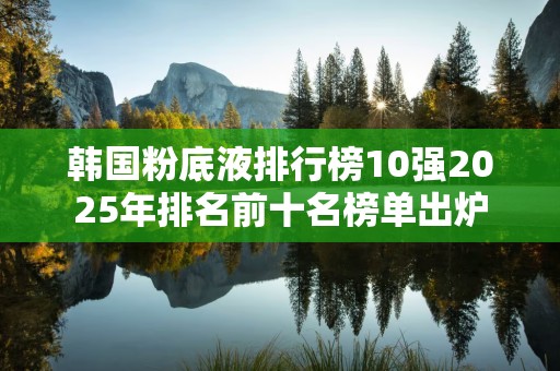韩国粉底液排行榜10强2025年排名前十名榜单出炉