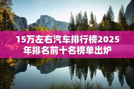 15万左右汽车排行榜2025年排名前十名榜单出炉