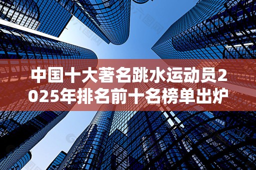 中国十大著名跳水运动员2025年排名前十名榜单出炉