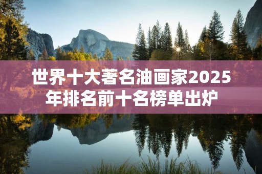 世界十大著名油画家2025年排名前十名榜单出炉