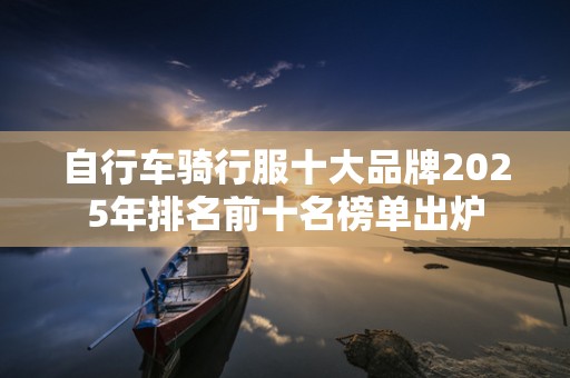 自行车骑行服十大品牌2025年排名前十名榜单出炉