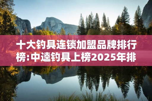 十大钓具连锁加盟品牌排行榜:中逵钓具上榜2025年排名前十名榜单出炉