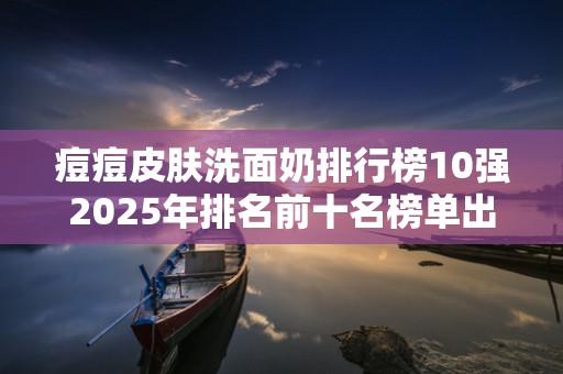 痘痘皮肤洗面奶排行榜10强2025年排名前十名榜单出炉