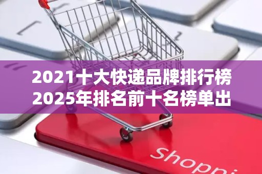 2021十大快递品牌排行榜2025年排名前十名榜单出炉