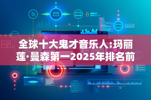 全球十大鬼才音乐人:玛丽莲·曼森第一2025年排名前十名榜单出炉