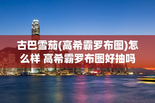 古巴雪茄(高希霸罗布图)怎么样 高希霸罗布图好抽吗