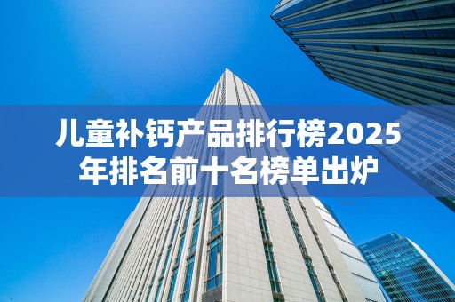 儿童补钙产品排行榜2025年排名前十名榜单出炉