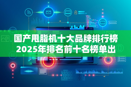 国产甩脂机十大品牌排行榜2025年排名前十名榜单出炉