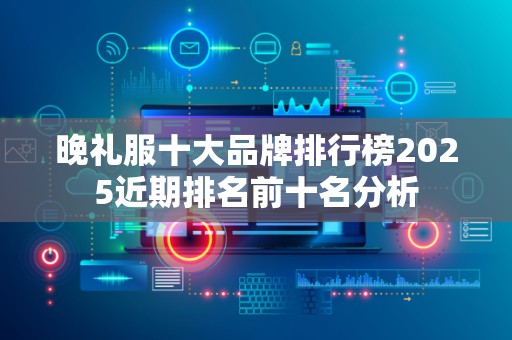 晚礼服十大品牌排行榜2025近期排名前十名分析