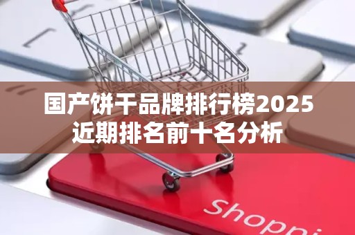 国产饼干品牌排行榜2025近期排名前十名分析