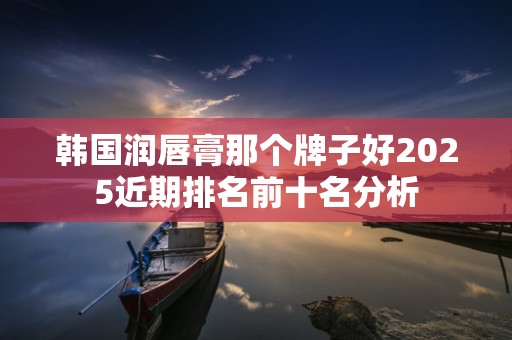 韩国润唇膏那个牌子好2025近期排名前十名分析