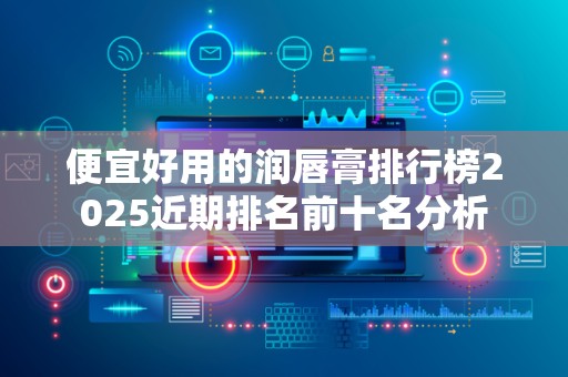 便宜好用的润唇膏排行榜2025近期排名前十名分析