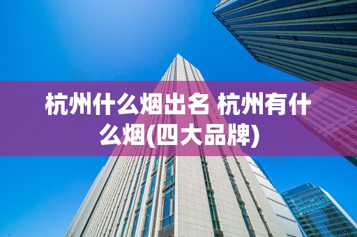 杭州什么烟出名 杭州有什么烟(四大品牌)