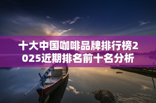 十大中国咖啡品牌排行榜2025近期排名前十名分析